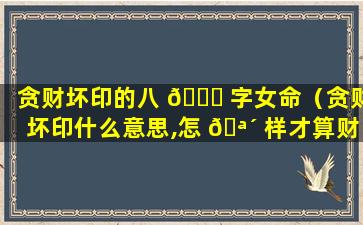 贪财坏印的八 🐅 字女命（贪财坏印什么意思,怎 🪴 样才算财星破印）